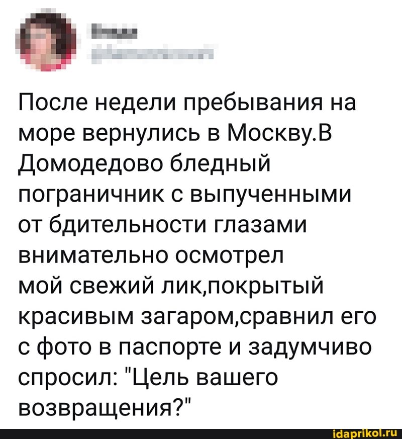 После недели пребывания на море вернулись в Москву.
Домодедово бледный пограничник с выпученными от бдительности глазами внимательно осмотрел
мой свежий ликпокрытый красивым загаром,сравнил его с фото в паспорте и задумчиво спросил: "Цель вашего возвращения?"