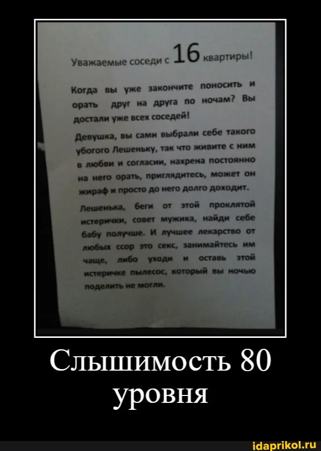16...
Когда вы уже закончите поносить и
орать друг на друга по ночам? Вы
достали уже всех соседей!
Девушка, вы сами выбрали себе такого убогого Лешеньку, так что живите с ним в любви и согласии, нахрена постоянно на него орать, приглядитесь, может он жираф и просто до него долго доходит.
Лешенька, беги от этой проклятой
'истерички, совет мужика, найди себе бабу получше. И лучшее лекарство от пюбых ссор это секс, занимайтесь им
вы
оставь этой
Слышимость 80 уровня