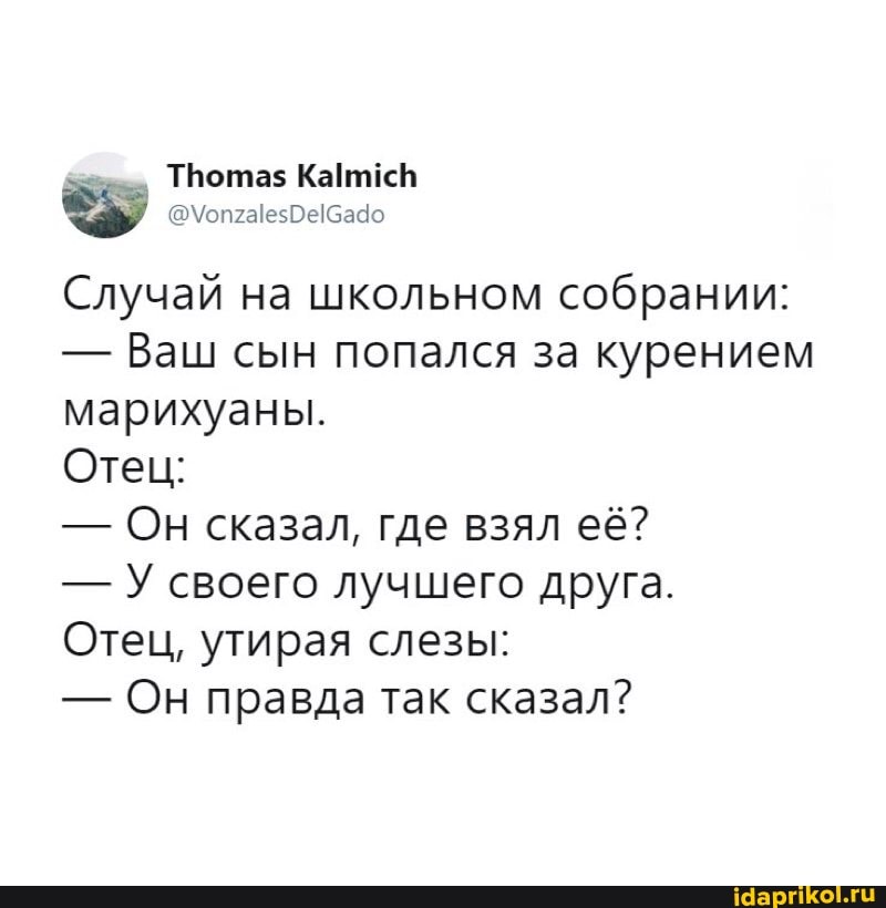 Трота$
Случай на школьном собрании:
- Ваш сын попался за курением марихуаны.
Отец:
- Он сказал, где взял её?
- У своего лучшего друга.
Отец, утирая слезы:
- Он правда так сказал?
