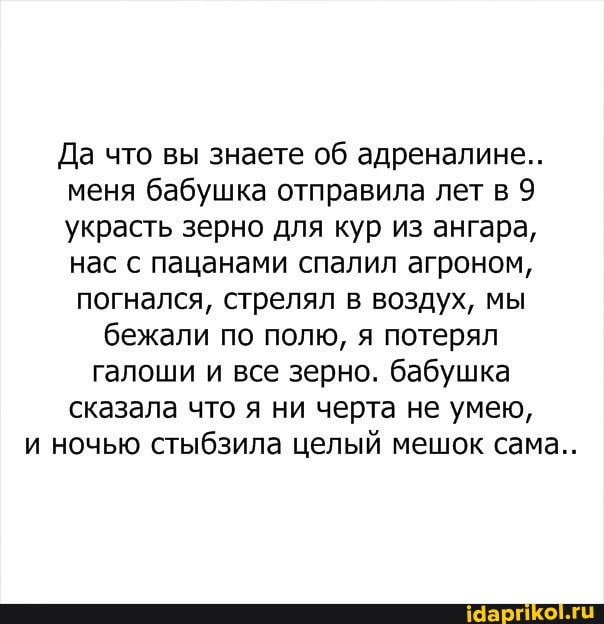 Да что вы знаете об адреналине..
меня бабушка отправила лет в 9 украсть зерно для кур из ангара, нас с пацанами спалил агроном,
погнался, стрелял в воздух, мы бежали по полю, я потерял галоши и все зерно. бабушка сказала что я ни черта не умею, и ночью стыбзила целый мешок сама..
