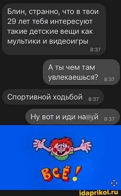 Блин, странно, что в твои
29 лет тебя интересуют такие детские вещи как
мультики и видеоигры
'А ты чем там увлекаешься?
Спортивной ходьбой
Ну вот и иди на