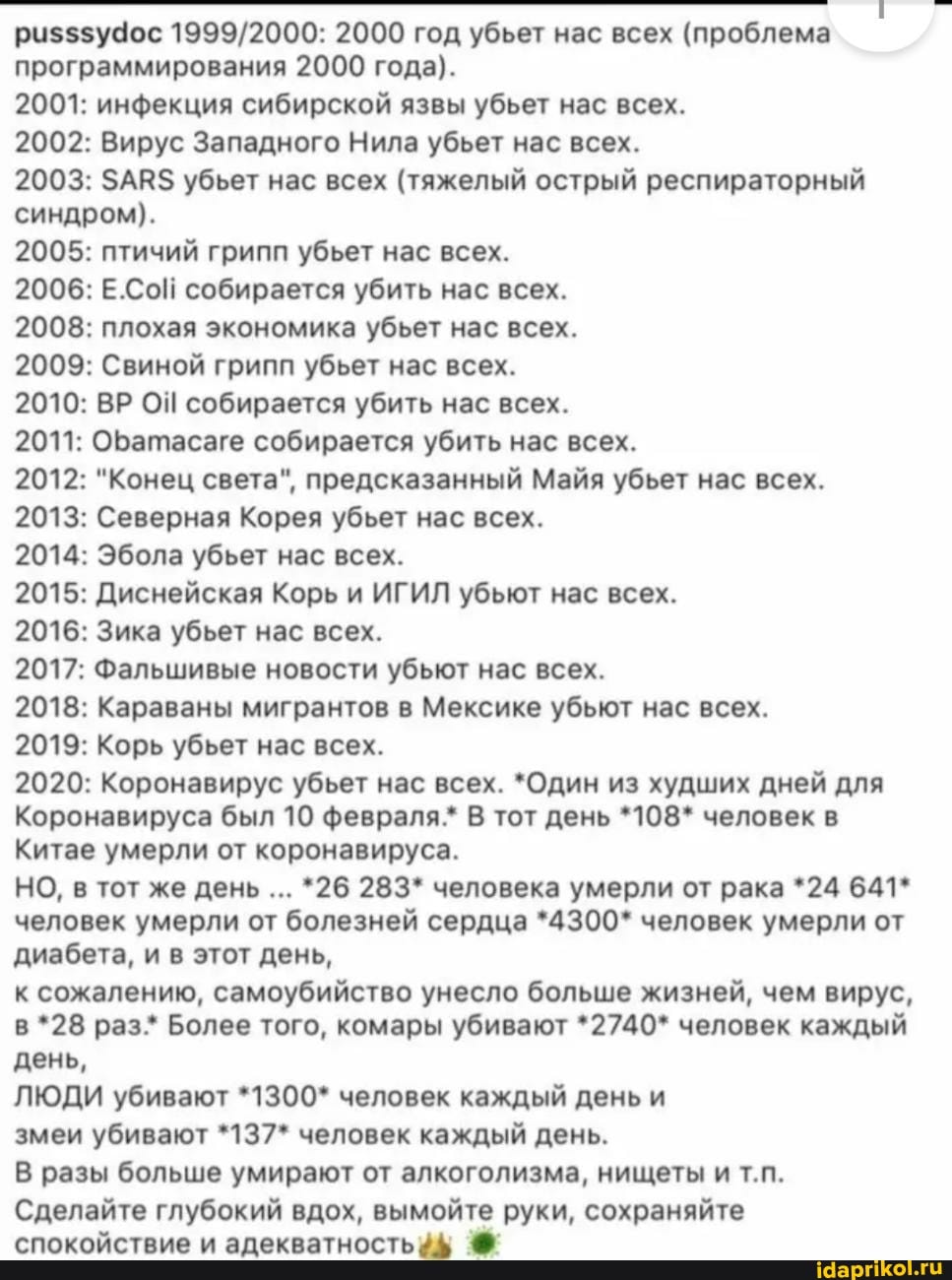программирования 2000 года).
2001: инфекция сибирской язвы убьет нас всех.
2002: Вирус Западного Нила убьет нас всех.
2003: ЗАВ$ убьет нас всех (тяжелый острый респираторный
синдром).
2005: птичий грипп убьет нас всех.
2006: Е.Сой собирается убить нас всех.
2008: плохая экономика убьет нас всех.
2009: Свиной грипп убьет нас всех.
2010: ВР ОЙ собирается убить нас всех.
2013: Северная Корея убьет нас всех.
2015: Диснейская Корь и ИГИЛ убьют нас всех.
2016: Зика убьет нас всех.
2017: Фальшивые новости убьют нас всех.
2018: Караваны мигрантов в Мексике убьют нас всех.
2019: Корь убьет нас всех.
Коронавируса был 10 февраля.* В тот день *108* человек в
Китае умерли от коронавируса.
диабета, и в этот день,
Сделайте глубокий вдох, вымойте руки, сохраняйте
