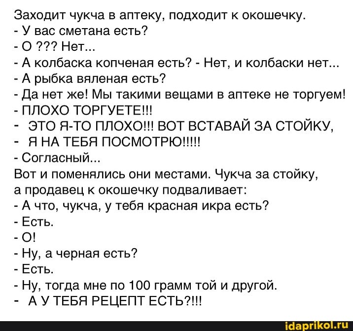 Заходит чукча в аптеку, подходит к окошечку.
- У вас сметана есть?
- О Нет...
- А колбаска копченая есть? - Нет, и колбаски нет...
- А рыбка вяленая есть?
- Да нет же! Мы такими вещами в аптеке не торгуем!
- ПЛОХО ТОРГУЕТЕ!!!
- ЭТО Я-ТО ПЛОХО!!! ВОТ ВСТАВАЙ ЗА СТОЙКУ,
ЯНА ТЕБЯ ПОСМОТРЮ!!!
- Согласный...
Вот и поменялись они местами. Чукча за стойку, а продавец к окошечку подваливает:
- А что, чукча, у тебя красная икра есть?
- Есть.
- 0!
- Ну, черная есть?
- Есть.
- Ну, тогда мне по 100 грамм той и другой.
- АУТЕБЯ РЕЦЕПТ ЕСТЬ?!