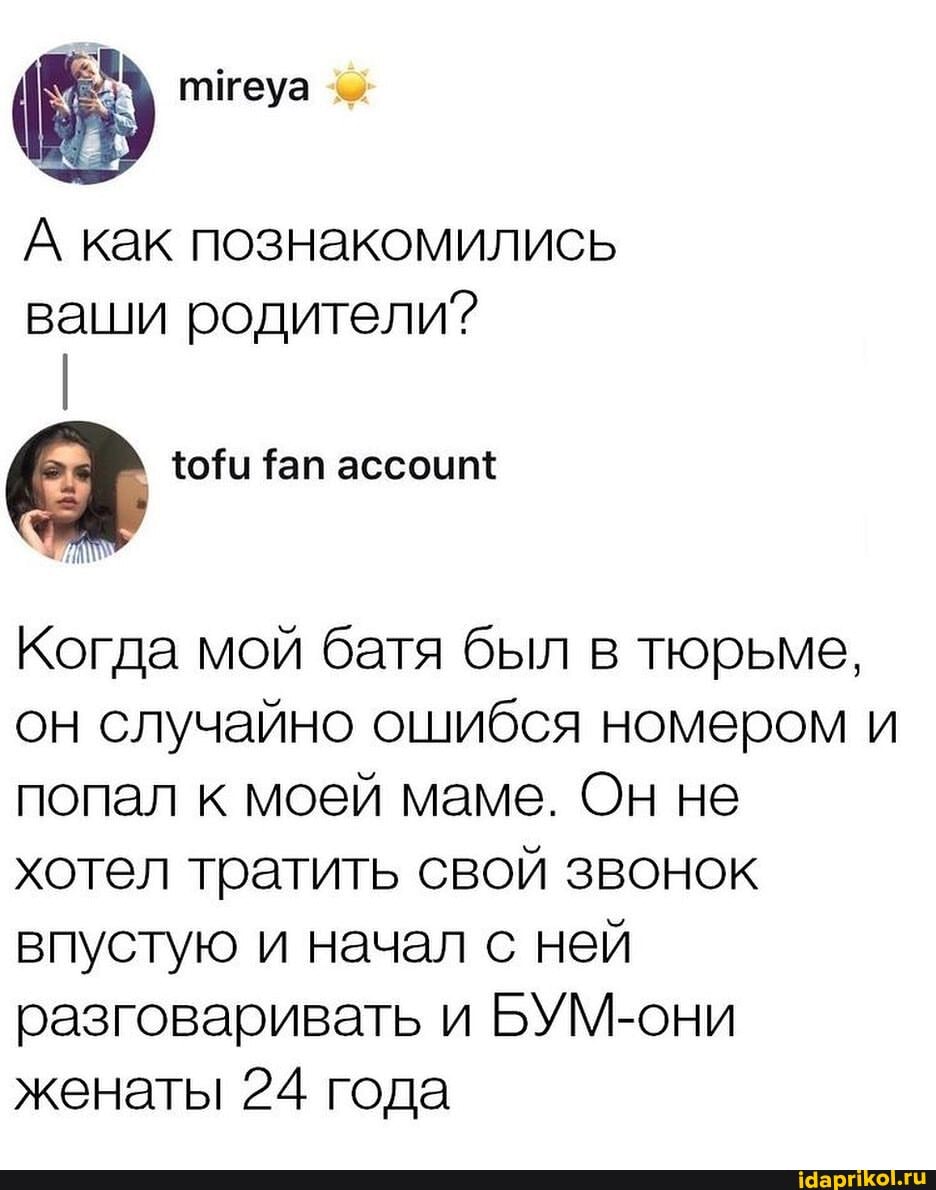 А как познакомились ваши родители?
Когда мой батя был в тюрьме, он случайно ошибся номером и попал к моей маме. Он не хотел тратить свой звонок впустую и начал с ней разговаривать и БУМ-они женаты 24 года