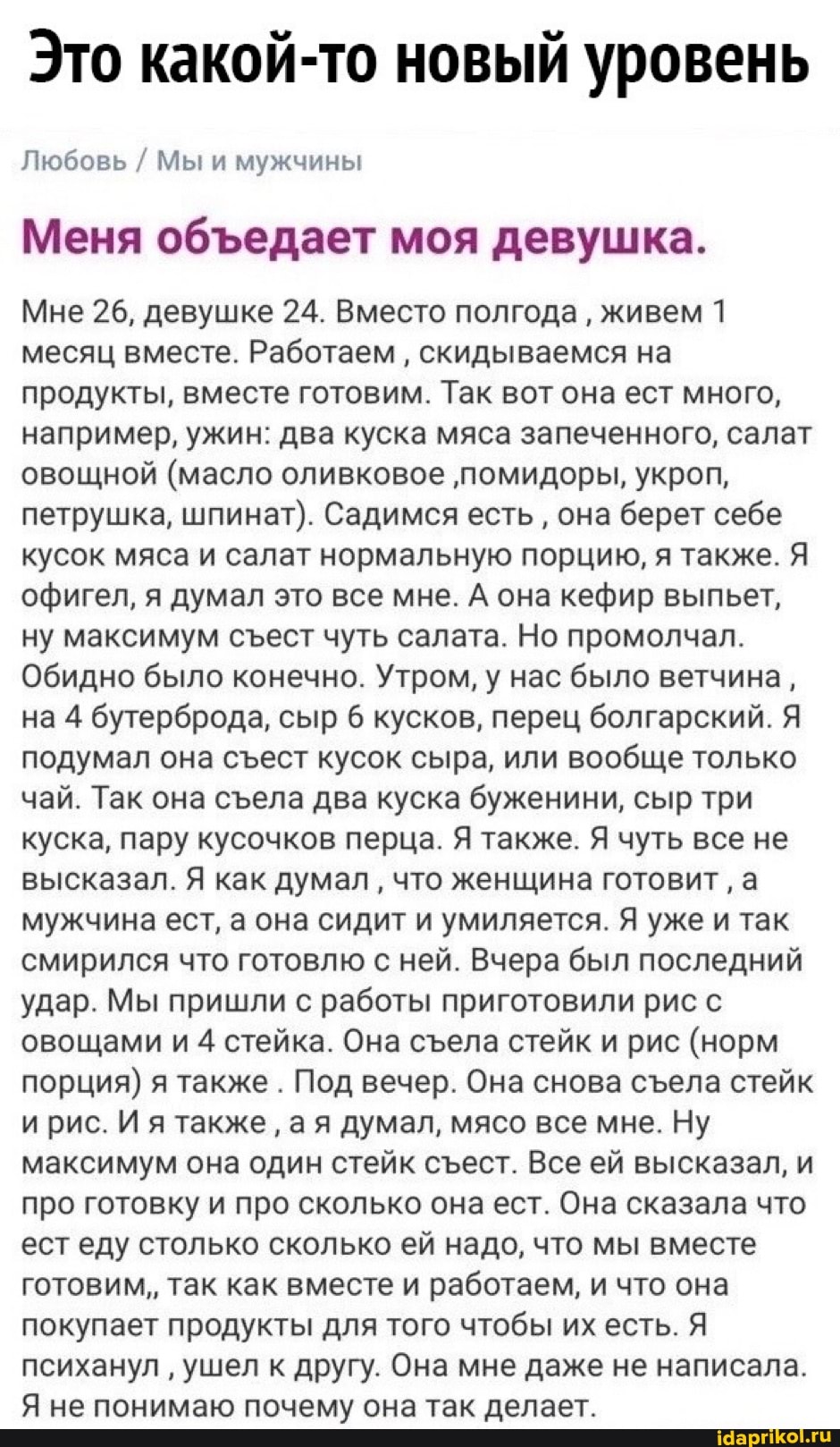 Это какой-то новый уровень
Любовь / Мы и мужчины
Меня обедает моя девушка.
Мне 26, девушке 24. Вместо полгода живем 1 месяц вместе. Работаем скидываемся на продукты, вместе готовим. Так вот она ест много, например, ужин: два куска мяса запеченного, салат овощной (масло оливковое 'помидоры, укроп, петрушка, шпинат). Садимся есть она берет себе кусок мяса и салат нормальную порцию, я также. Я офигел, я думал это все мне. А она кефир выпьет, ну максимум сест чуть салата. Но промолчал.
Обидно было конечно. Утром, у нас было ветчина, на 4 бутерброда, сыр 6 кусков, перец болгарский. Я' подумал она сест кусок сыра, или вообще только чай. Так она села два куска буженини, сыр три куска, пару кусочков перца. Я также. Я чуть все не высказал. Я как думал что женщина готовит а мужчина ест, а она сидит и умиляется. Я уже и так смирился что готовлю с ней. Вчера был последний удар. Мы пришли с работы приготовили рис с овощами и 4 стейка. Она села стейк и рис (норм порция) я также . Под вечер. Она снова села стейк ирис. И я также ая думал, мясо все мне. Ну максимум она один стейк стест. Все ей высказал, и про готовку и про сколько она ест. Она сказала что ест еду столько сколько ей надо, что мы вместе готовим,, так как вместе и работаем, и что она покупает продукты для того чтобы их есть. Я психанул ушел к другу. Она мне даже не написала.
Я не понимаю почему она так делает.