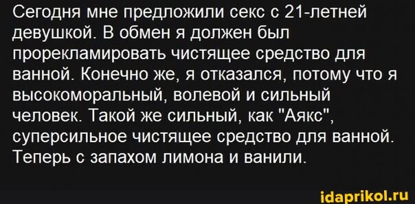 Сегодня мне предложили секс с 21-летней девушкой. В обмен я должен был про мировать чистящее средство для ванной. Конечно же, я отказался, потому что я высокоморальный, волевой и сильный человек. Такой же сильный, как "Аякс", суперсильное чистящее средство для ванной.
Теперь с запахом лимона и ванили.