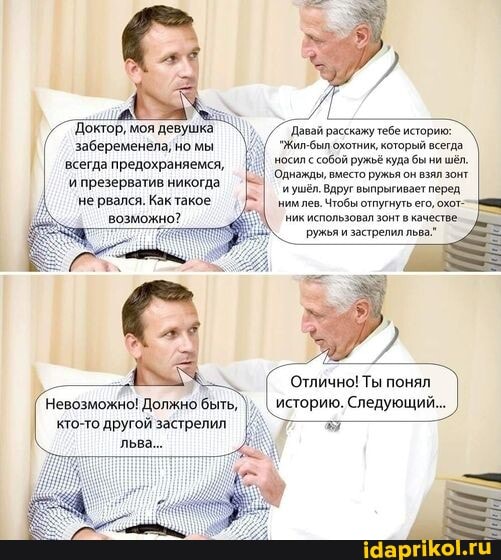 `Доктор, моя девушка забеременела, но мы всегда предохраняемся,
'и презерватив никогда не рвался. Как такое возможно?
`Давай расскажу тебе историю:
"Жил-был охотник, который всегда.
носил с собой ружьё куда бы ни шёл.
Однажды, вместо ружья он взял зонт иушёл. Вдруг выпрыгивает перед нимлев. Чтобы отпугнуть его, охот-- ник использовал зонт качестве ружья и застрелил льва."
'Отлично! Ты понял
Невозможно! Должно быть, историю. Следующий...
кто-то другой застрелил