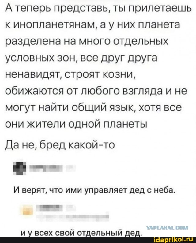А теперь представь, ты прилетаешь к инопланетянам, ау них планета разделена на много отдельных условных зон, все друг друга ненавидят, строят козни, обижаются от любого взгляда и не могут найти общий язык, хотя все они жители одной планеты
Да не, бред какой-то
И верят, что ими управляет дед с неба.
УАРТ АКАТ СОМ
и у всех свой отдельный дед.