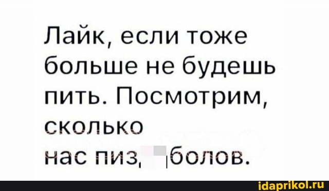 Лайк, если тоже больше не будешь пить. Посмотрим, сколько
нас пиз, болов.