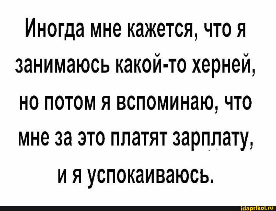 Иногда мне кажется, что я занимаюсь какой-то херней,
НО ПОТОМ Я ВСПОМИНаю, ЧТО мне за это платят зарплату,
ия успокаиваюсь.