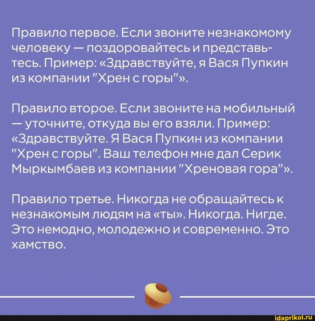 Правило первое. Если звоните незнакомому человеку - поздоровайтесь и представь- тесь. Пример: "Здравствуйте, я Вася Пупкин изкомпании "Хрен сгоры"".
Правило второе. Если звоните на мобильный
- уточните, откуда вы его взяли. Пример:
"Здравствуйте. Я Вася Пупкин из компании
"Хрен сгоры". Ваштелефон мне дал Серик
Мыркымбаев из компании "Хреновая гора"".
Правило третье. Никогда не обращайтесь к незнакомым людям на "ты". Никогда. Нигде.
Это немодно, молодежно и современно. Это хамство.