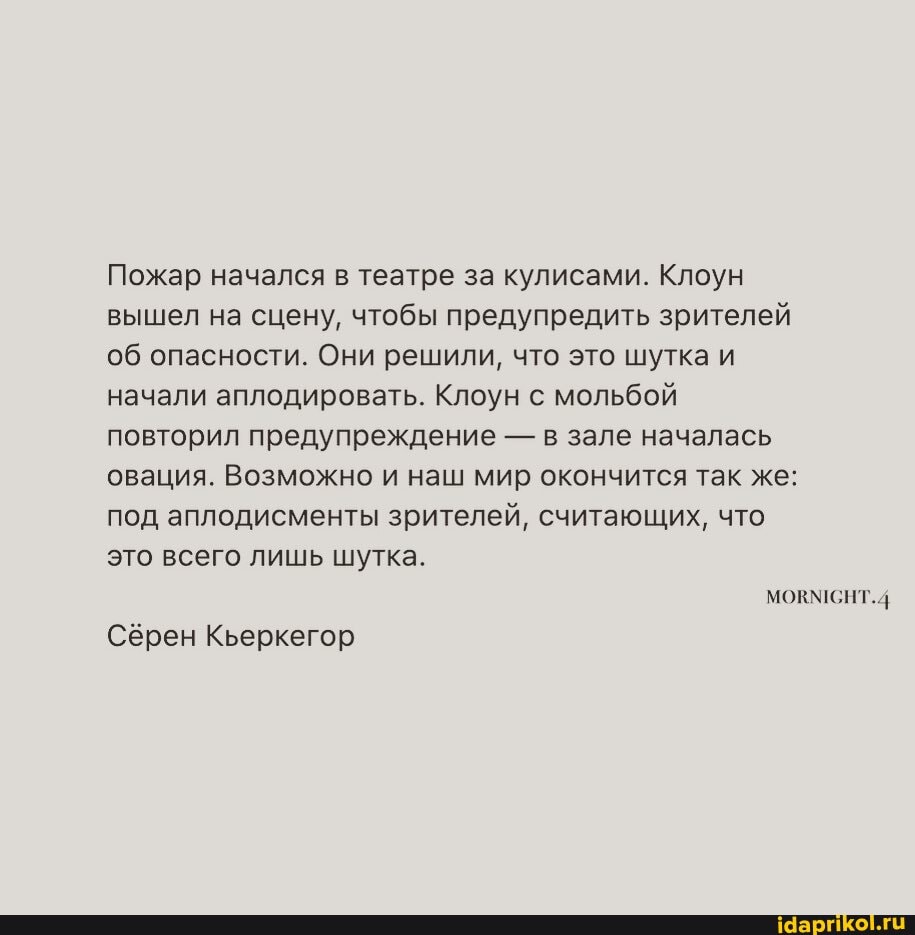 Пожар начался в театре за кулисами. Клоун вышел на сцену, чтобы предупредить зрителей об опасности. Они решили, что это шутка и начали аплодировать. Клоун с мольбой повторил предупреждение - в зале началась овация. Возможно и наш мир окончится так же: под аплодисменты зрителей, считающих, что это всего лишь шутка.
МОКМСНТ.4
Сёрен Кьеркегор