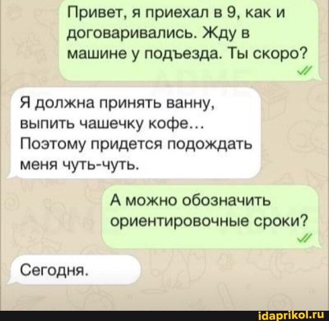 Привет, я приехал в 9, как и договаривались. Жду в
машине у подеезда. Ты скоро? I
Я должна принять ванну, выпить чашечку кофе...
Поэтому придется подождать меня чуть-чуть.
А можно обозначить
ориентировочные сроки? I
Сегодня.