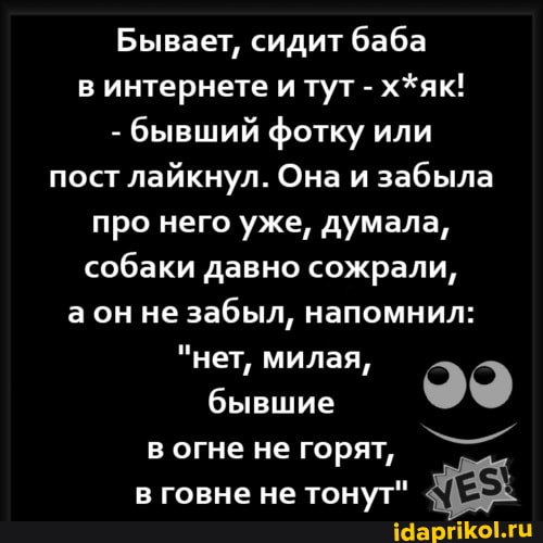 Бывает, сидит баба интернете и тут - х*як!
- бывший фотку или пост лайкнул. Она и забыла про него уже, думала, собаки давно сожрали, а он не забыл, напомнил:
"нет, милая, бывшие огне не горят, - говне не тонут"
