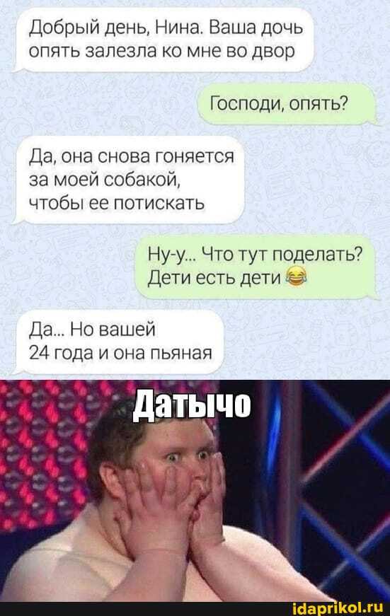 Добрый день, Нина. Ваша дочь опять залезла ко мне во двор
Господи, опять?
Да, она снова гоняется за моей собакой, чтобы ее потискать
Ну-у... Что тут поделать?
Дети есть дети &
Да... Но вашей
24 года и она пьяная
Датычо