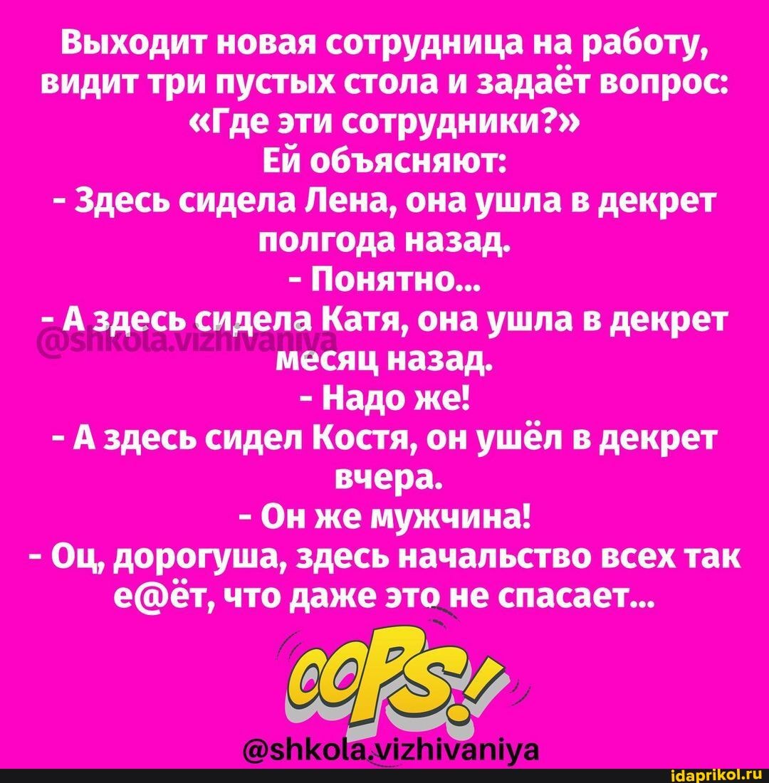 Выходит новая сотрудница на работу, видит три пустых стола и задаёт вопрос:
"Где эти сотрудники?"
ЕЙ обясняют:
- Здесь сидела Лена, она ушла в декрет полгода назад.
- Понятно...
- А здесь сидела Катя, она ушла в декрет месяц назад.
- Надо же!
- А здесь сидел Костя, он ушёл в декрет вчера.
- Он же мужчина!
- Оц, дорогуша, здесь начальство всех так что даже это не спасает...