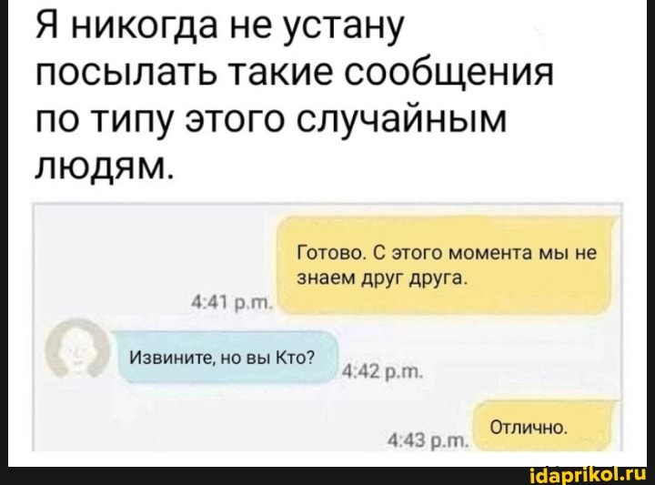 Я никогда не устану посылать такие сообщения по типу этого случайным
ЛЮДЯМ.
Готово. С этого момента мы не
знаем друг друга.
Извините, но вы Кто? рт
Отлично.