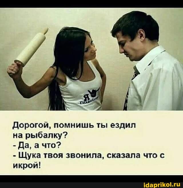 Дорогой, помнишь ты ездил
на рыбалку?
- Да, а что?
- Щука твоя звонила, сказала что с икрой!
