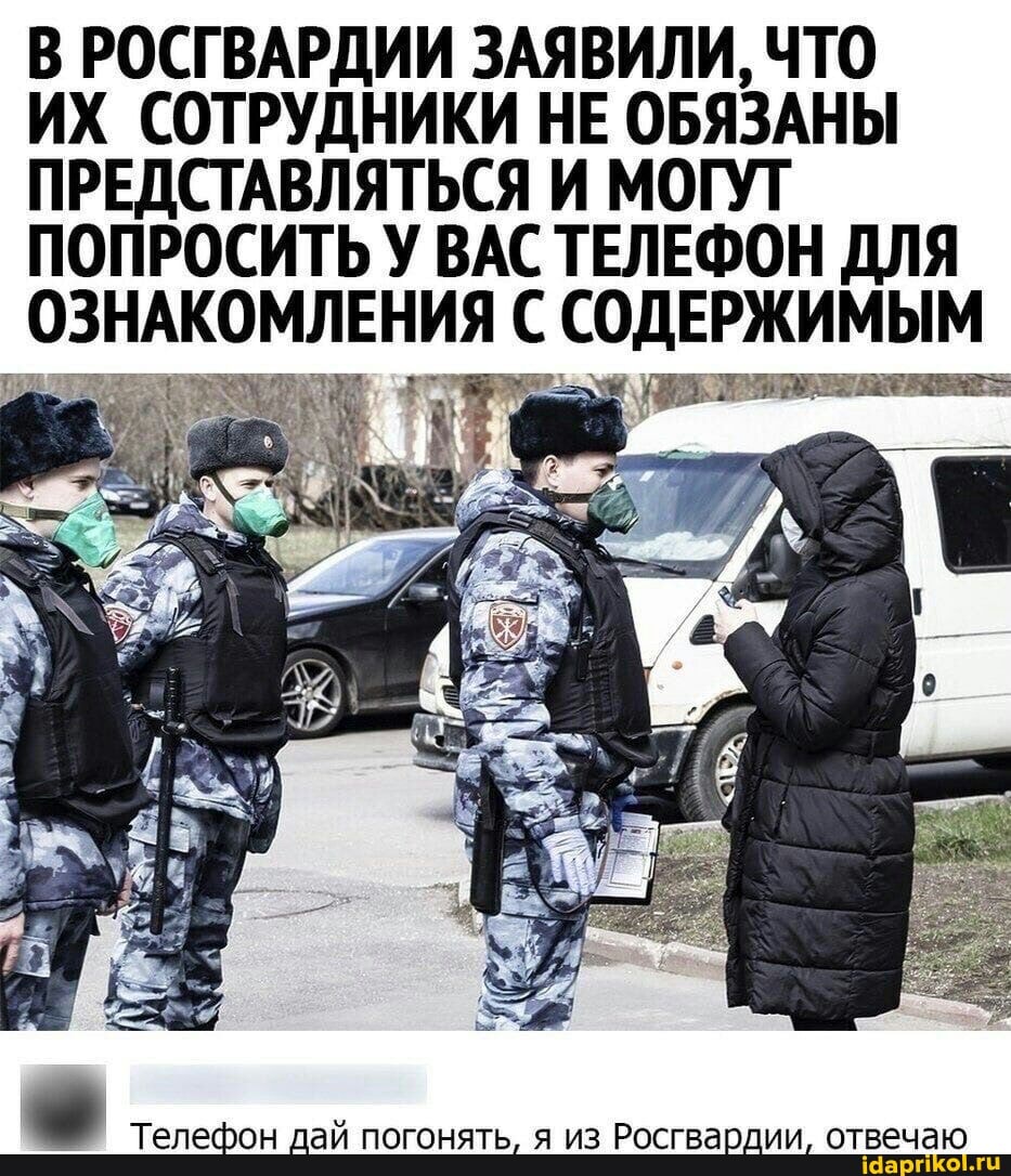 В РОСГВАРДИИ ЗАЯВИЛИ, ЧТО
ИХ СОТРУДНИКИ НЕ ОБЯЗАНЫ ПРЕДСТАВЛЯТЬСЯ И МОГУТ ПОПРОСИТЬ У ВАС ТЕЛЕФОН ДЛЯ ОЗНАКОМЛЕНИЯ СОДЕРЖИМЫМ
Телефон дай погонять, я из Росгвардии, отвечаю