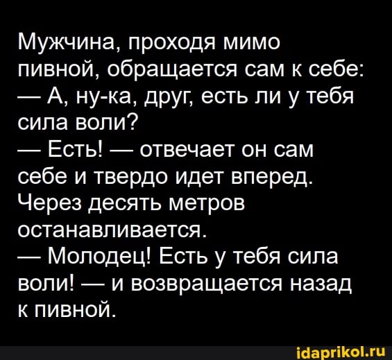 Мужчина, проходя мимо пивной, обращается сам к себе:
- А, ну-ка, друг, есть ли у тебя сила воли?
- Есть! - отвечает он сам себе и твердо идет вперед.
Через десять метров останавливается.
- Молодец! Есть у тебя сила воли! - и возвращается назад
К ПИВНОЙ.