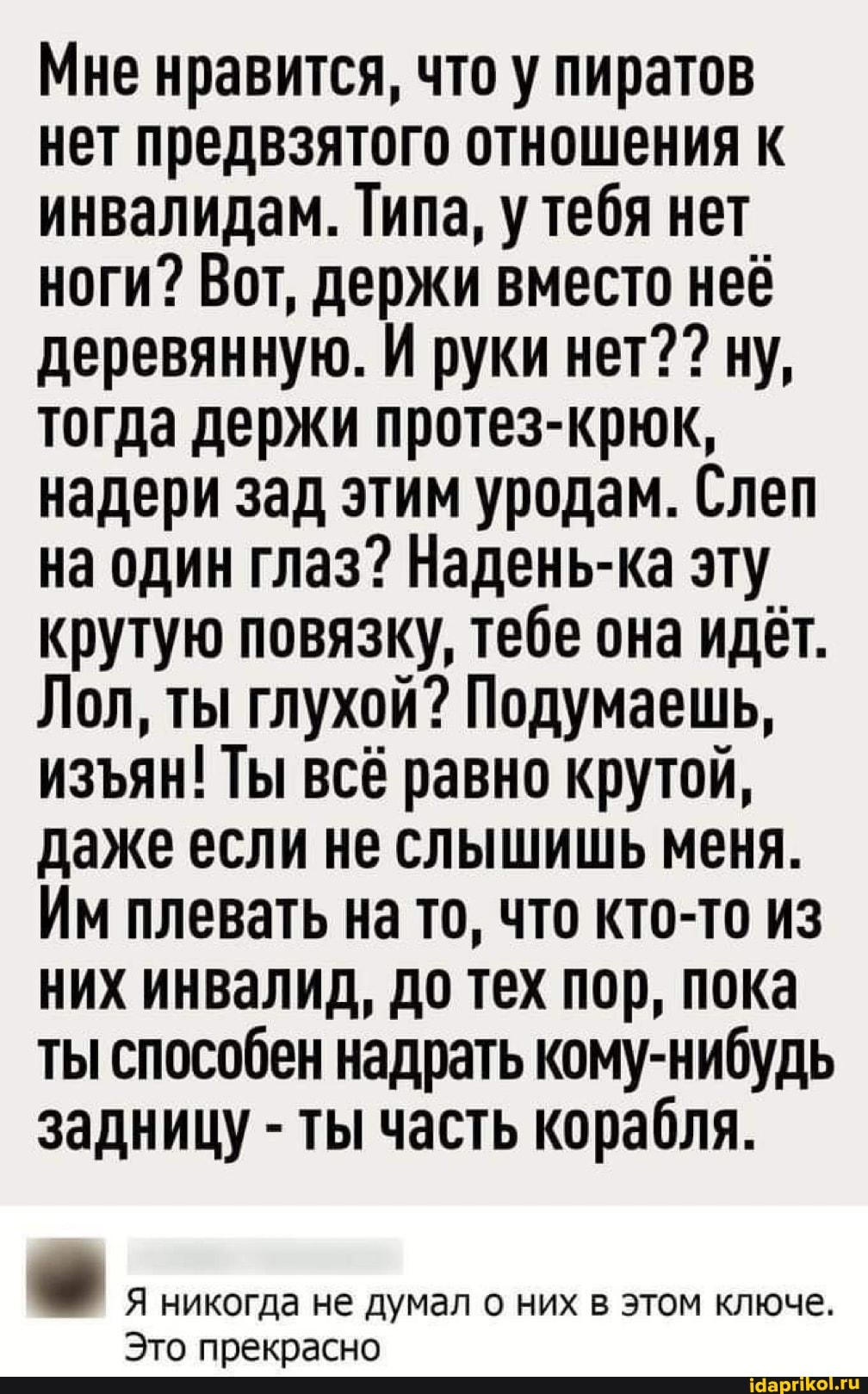 Мне нравится, что у пиратов нет предвзятого отношения к инвалидам. Типа, у тебя нет ноги? Вот, держи вместо неё деревянную. И руки нет? ? ну, тогда держи протез-крюк, надери зад этим уродам. Слеп на один глаз? Надень-ка эту крутую повязку, тебе она идёт.
Лол, ты глухой? Подумаешь, изян! Ты всё равно крутой, даже если не слышишь меня.
Им плевать на то, что кто-то из них инвалид, до тех пор, пока ты способен надрать кому-нибудь задницу - ты часть корабля.
I Я никогда не думал о них в этом ключе.
Это прекрасно