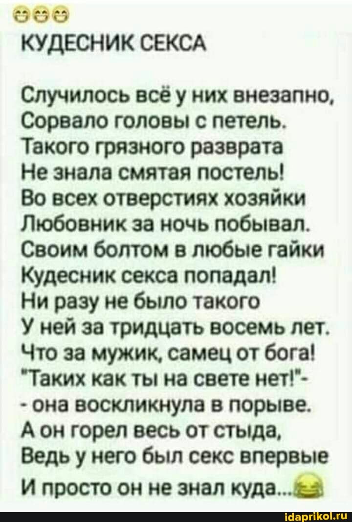 КУДЕСНИК СЕКСА
Случилось всё у них внезапно,
Сорвало головы с петель.
Такого грязного разврата
Не знала смятая постель!
Во всех отверстиях хозяйки
Любовник за ночь побывал.
Своим болтом в любые гайки
Кудесник секса попадал!
Ни разу не было такого
У ней за тридцать восемь лет.
Что за мужик, самец от бога!
"Таких как ты на свете нет!"-
- она воскликнула в порыве.
А он горел весь от стыда,
Ведь у него был секс впервые
И просто он не знал куда...