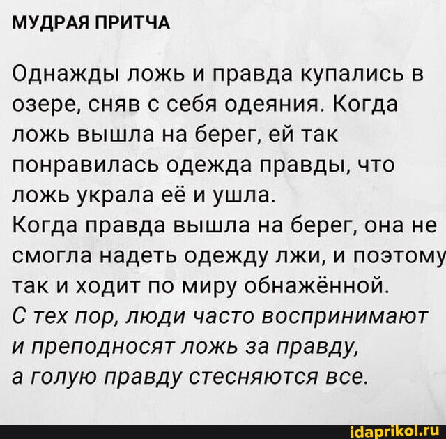 МУДРАЯ ПРИТЧА
Однажды ложь и правда купались в озере, сняв с себя одеяния. Когда ложь вышла на берег, ей так понравилась одежда правды, что ложь украла её и ушла.
Когда правда вышла на берег, она не смогла надеть одежду лжи, и поэтому так и ходит по миру обнажённой.
С тех пор, люди часто воспринимают и преподносят ложь за правду,
а голую правду стесняются все.