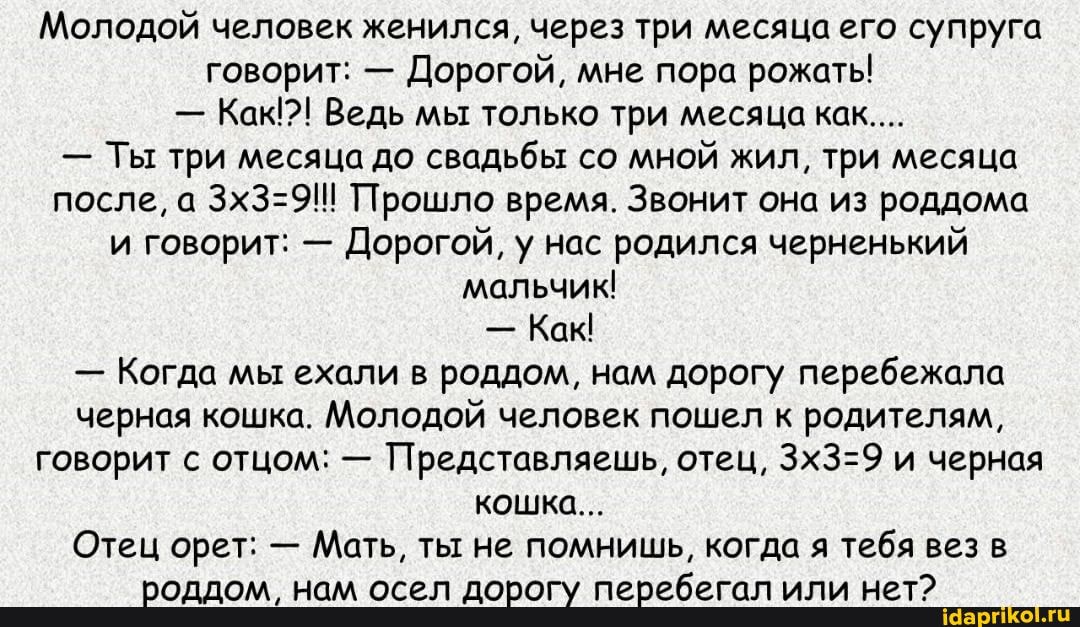 Молодой человек женился, через три месяца его супруга говорит: - Дорогой, мне пора рожать!
- Как?! Ведь мы только три месяца как....
- Ты три месяца до свадьбы со мной жил, три месяца после, а Прошло время. Звонит она из роддома и говорит: - Дорогой, у нас родился черненький мальчик!
- Как
- Когда мы ехали в роддом, нам дорогу перебежала черная кошка. Молодой человек пошел к родителям, говорит с отцом: - Представляешь, отец, и черная кошка...
Отец орет: - Мать, ты не помнишь, когда я тебя вез в