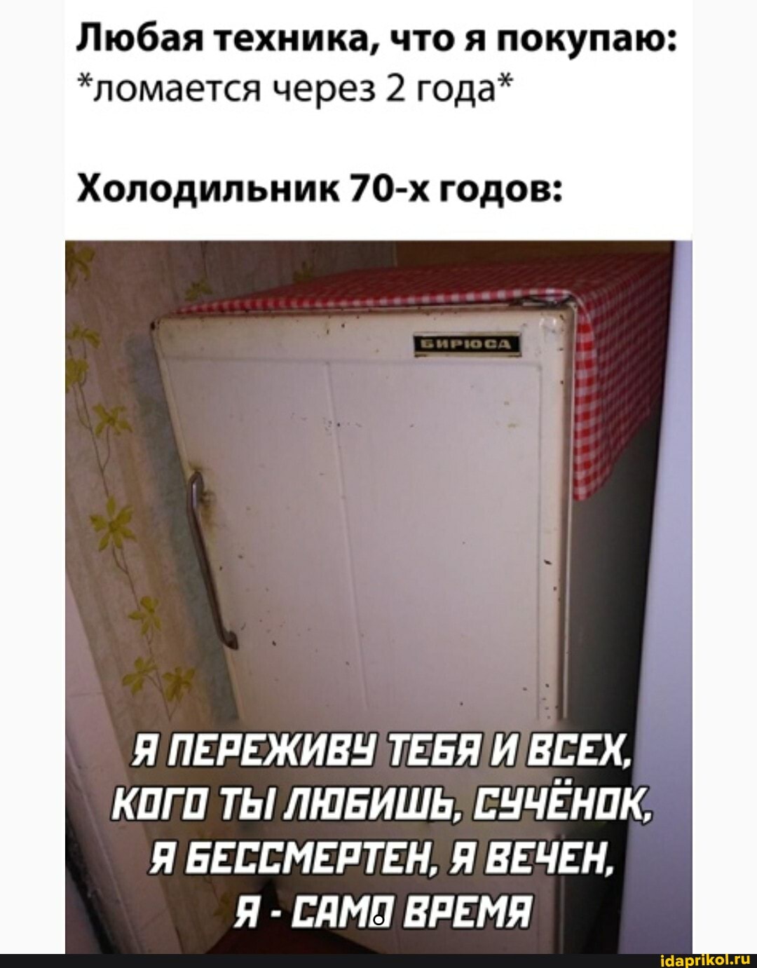 Любая техника, что я покупаю:
*ломается через 2 года*
Холодильник 70-х годов:
Я ПЕРЕЖИВУ ТЕБЯ! ВСЕХ,
КОГО ТЫ! ЛЮБИШЬ, СУЧЕНОК,
Я БЕССМЕРТЕН, Я ВЕЧЕН,
Я - САМН ВРЕМЯ