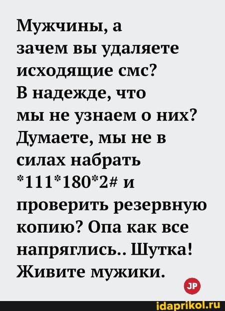 Мужчины, а
зачем вы удаляете исходящие смс?
В надежде, что
мы не узнаем о них?
Думаете, мы нев силах набрать
*111*180*2# и проверить резервную копию? Опа как все напряглись... Шутка!
Живите мужики.