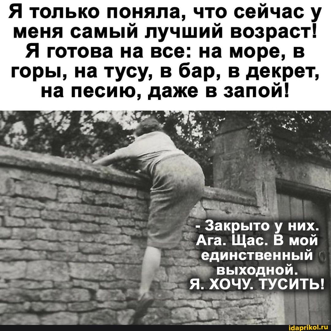 Я только поняла, что сейчас у меня самый лучший возраст!
Я готова на все: на море, в горы, на тусу, в бар, в декрет, на песию, даже в запой!
- Закрыто них.
Ага. Щас. В мой
единственный
выходной.
Я. ХОЧУ. ТУСИТЫ