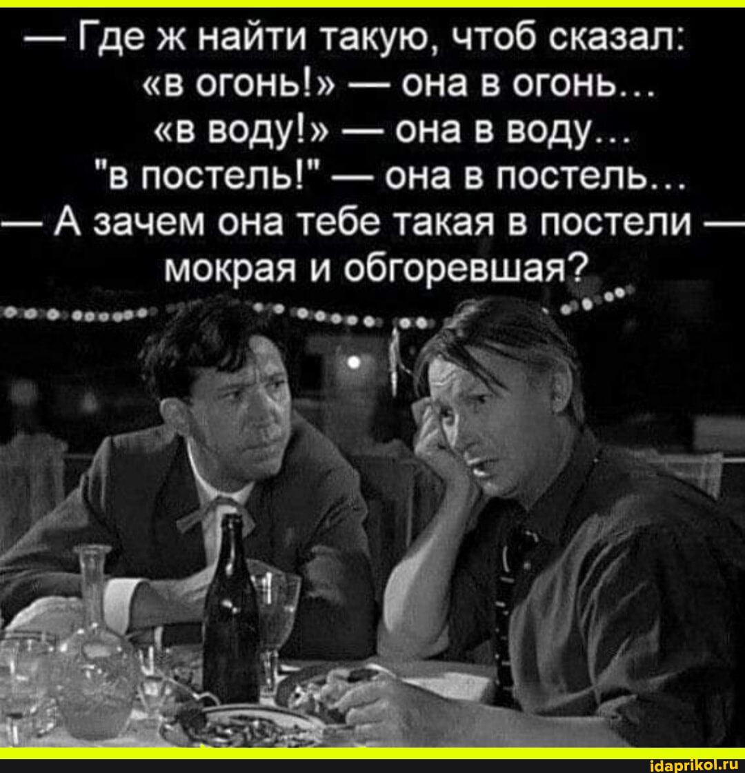 - Где ж найти такую, чтоб сказал:
"В ОГОНЬ!" - ОНа В ОГОНЬ...
"в ВОДУ!" - она в воду...
"в постель!" - она в постель...
- А зачем она тебе такая в постели - мокрая и обгоревшая?