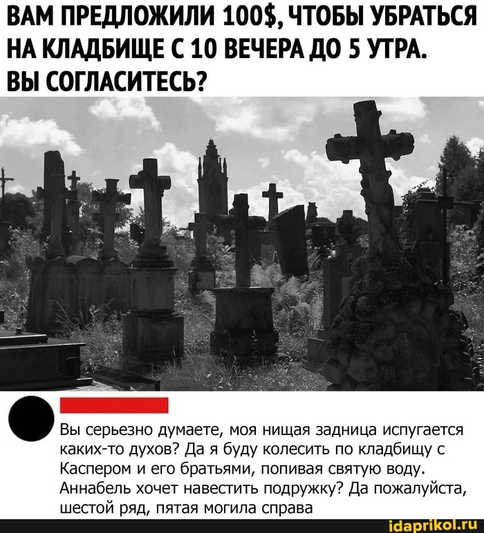 ВАМ ПРЕДЛОЖИЛИ 100$, ЧТОБЫ УБРАТЬСЯ
НА КЛАДБИЩЕ С 10 ВЕЧЕРА ДО 5 УТРА.
ВЫ СОГЛАСИТЕСЬ?
Вы серьезно думаете, моя нищая задница испугается
каких-то духов? Да я буду колесить по кладбищу с
Каспером и его братьями, попивая святую воду.
Аннабель хочет навестить подружку? Да пожалуйста,
шестой ряд, пятая могила справа