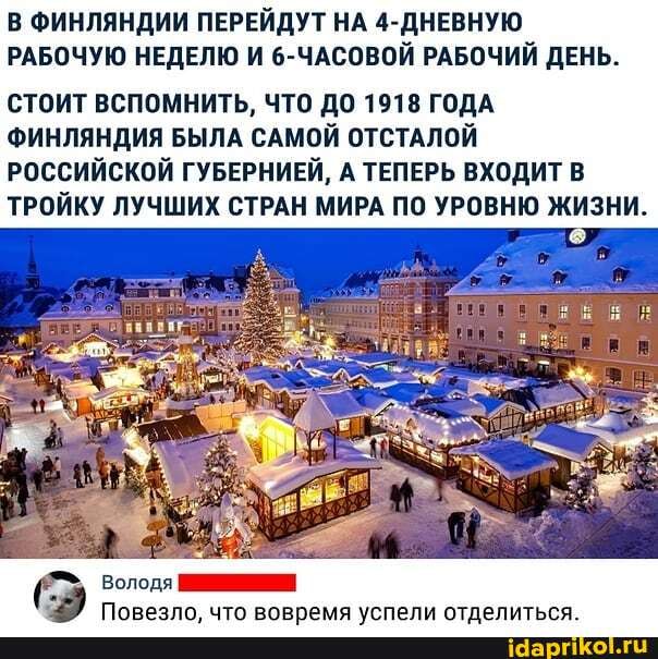 В ФИНЛЯНДИИ ПЕРЕЙДУТ НА 4-ДНЕВНУЮ РАБОЧУЮ НЕДЕЛЮ И 6-ЧАСОВОЙ РАБОЧИЙ ДЕНЬ.
СТОИТ ВСПОМНИТЬ, ЧТО ДО 1918 ГОДА ФИНЛЯНДИЯ БЫЛА САМОЙ ОТСТАЛОЙ РОССИЙСКОЙ ГУБЕРНИЕЙ, А ТЕПЕРЬ ВХОДИТ В ТРОЙКУ ЛУЧШИХ СТРАН МИРА ПО УРОВНЮ ЖИЗНИ.
Володя