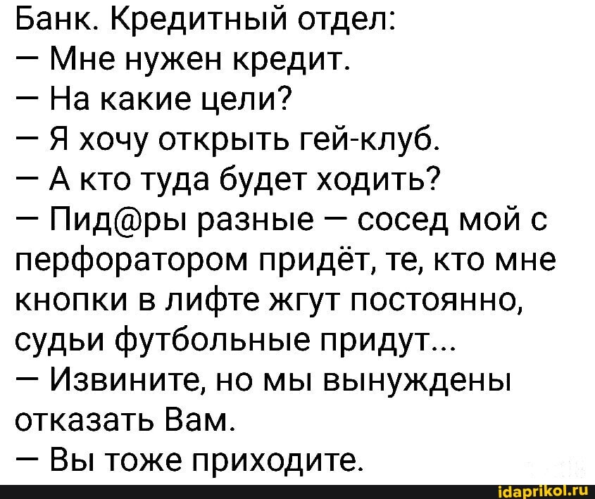 Банк. Кредитный отдел:
- Мне нужен кредит.
- На какие цели?
- Я хочу открыть гей-клуб.
- кто туда будет ходить?
- разные - сосед мой с перфоратором придёт, те, кто мне кнопки в лифте жгут постоянно, судьи футбольные придут...
- Извините, но мы вынуждены отказать Вам.
- Вы тоже приходите.