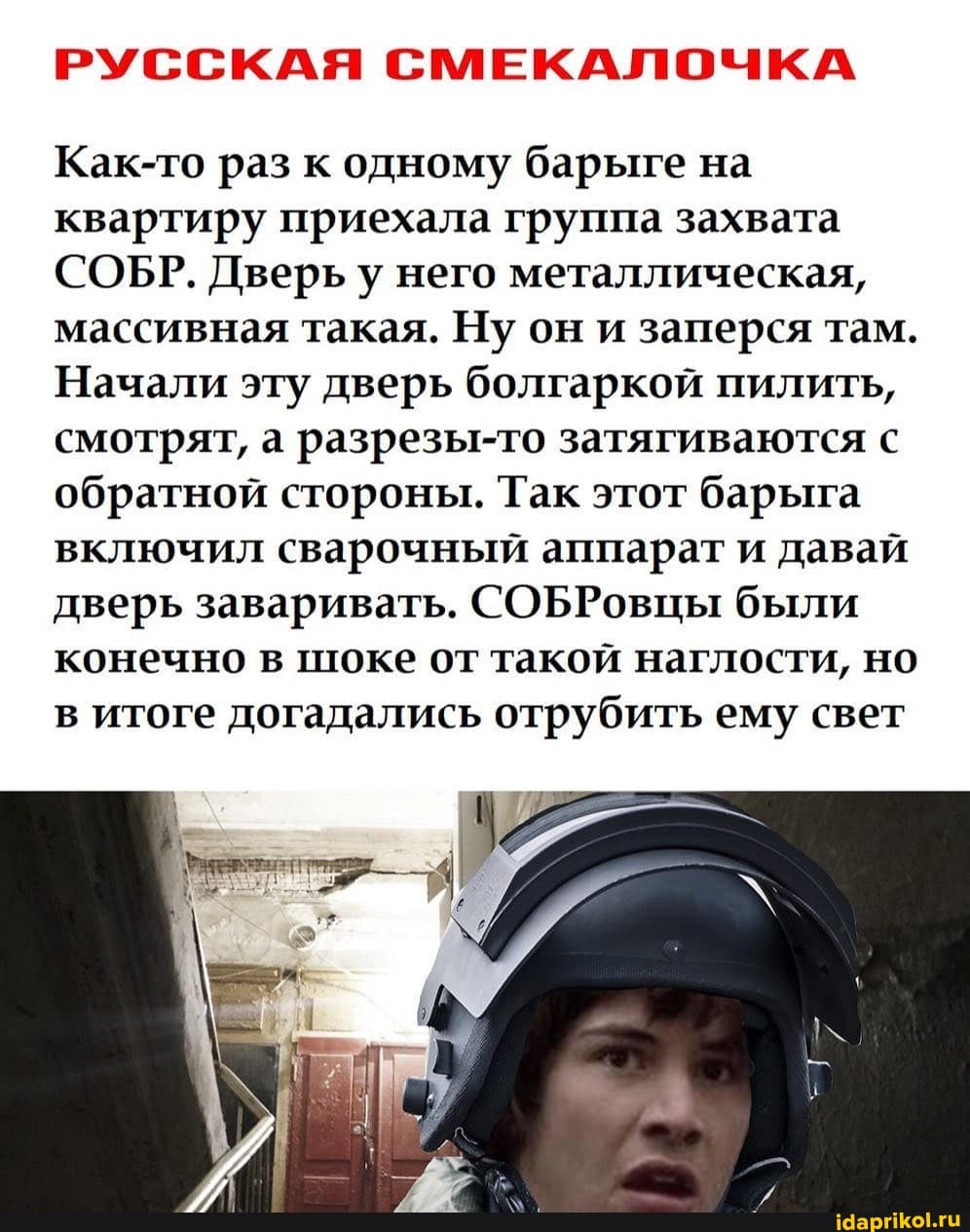 РУССКАЯ СМЕКАЛОЧКА
Как-то раз к одному барыге на квартиру приехала группа захвата
СОБР. Дверь у него металлическая, массивная такая. Ну он и заперся там.
Начали эту дверь болгаркой пилить, смотрят, а разрезы-то затягиваются с обратной стороны. Так этот барыга включил сварочный аппарат и давай дверь заваривать. СОБРовцы были конечно в шоке от такой наглости, но в итоге догадались отрубить ему свет