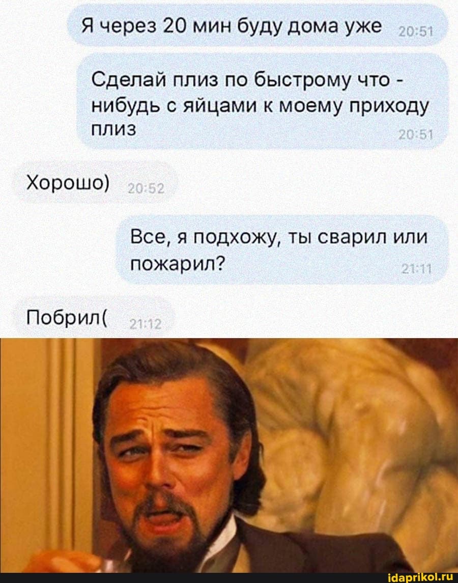 Я через 20 мин буду дома уже
Сделай плиз по быстрому что - нибудь с яйцами к моему приходу плиз
Хорошо)
Все, я подхожу, ты сварил или пожарил?
Побрил(