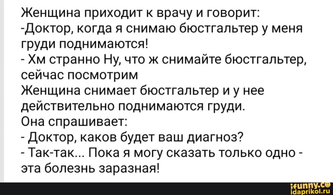 Женщина приходит к врачу и говорит:
-Доктор, когда я снимаю бюстгальтер у меня груди поднимаются!
- Хм странно Ну, что ж снимайте бюстгальтер, сейчас посмотрим
Женщина снимает бюстгальтер иу нее действительно поднимаются груди.
Она спрашивает:
- Доктор, каков будет ваш диагноз?
- Так-так... Пока я могу сказать только одно - эта болезнь заразная!