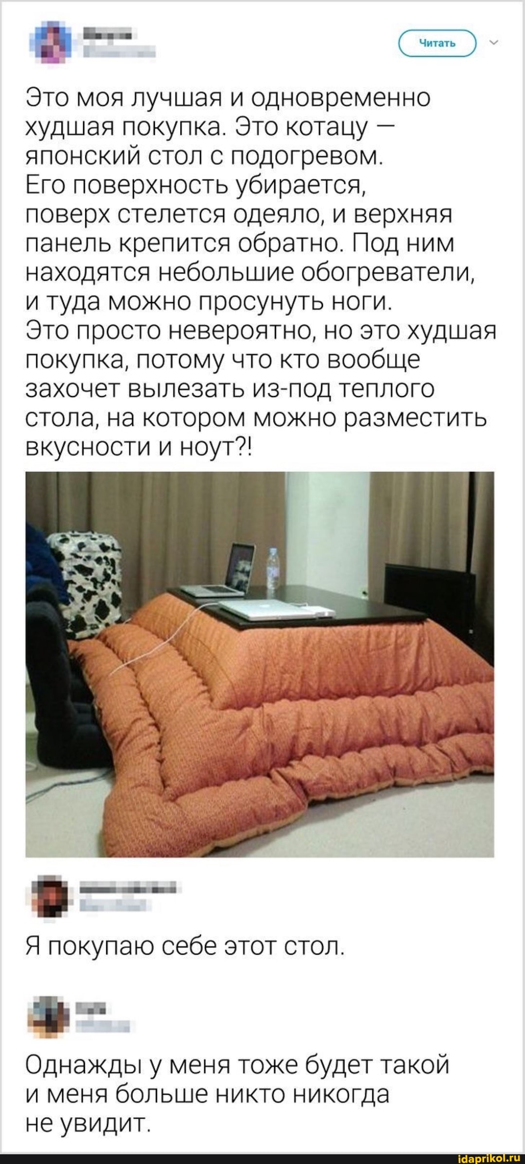 Читать
Это моя лучшая и одновременно худшая покупка. Это котацу - японский стол с подогревом.
Его поверхность убирается,
поверх стелется одеяло, и верхняя панель крепится обратно. Под ним находятся небольшие обогреватели, и туда можно просунуть ноги.
Это просто невероятно, но это худшая покупка, потому что кто вообще захочет вылезать из-под теплого стола, на котором можно разместить вкусности и ноут?!
Я покупаю себе этот стол.
Однажды у меня тоже будет такой
и меня больше никто никогда не увидит.