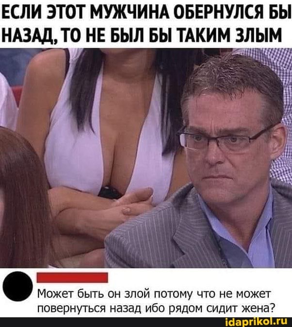 ЕСЛИ ЭТОТ МУЖЧИНА ОБЕРНУЛСЯ БЫ НАЗАД, ТО НЕ БЫЛ БЫ ТАКИМ ЗЛЫМ
Может быть он злой потому что не может повернуться назад ибо рядом сидит жена?