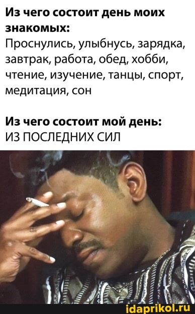 Из чего состоит день моих знакомых:
Проснулись, улыбнусь, зарядка, завтрак, работа, обед, хобби, чтение, изучение, танцы, спорт, медитация, сон
Из чего состоит мой день:
ИЗ ПОСЛЕДНИХ СИЛ