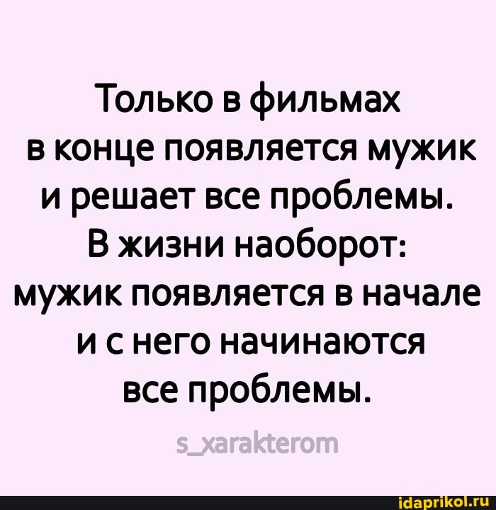 Только в фильмах в конце появляется мужик и решает все проблемы.
В жизни наоборот: мужик появляется в начале и него начинаются все проблемы.