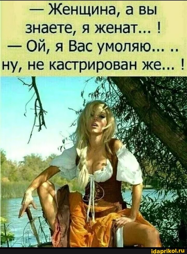 - Женщина, а вы знаете, я женат... !
- ОЙ, я Вас умоляю...
ну, не кастрирован же... !