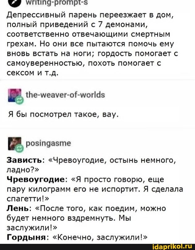 Депрессивный парень переезжает в дом, полный приведений с 7 демонами, соответственно отвечающими смертным грехам. Но они все пытаются помочь ему вновь встать на ноги; гордость помогает с самоуверенностью, похоть помогает с сексом и т.д.
Я бы посмотрел такое, вау.
Зависть: "Чревоугодие, остынь немного, ладно?"
Чревоугодие: "Я просто говорю, еще пару килограмм его не испортит. Я сделала спагетти!"
Лень: "После того, как поедим, можно будет немного вздремнуть. Мы заслужили!"
Гордыня: "Конечно, заслужили!"