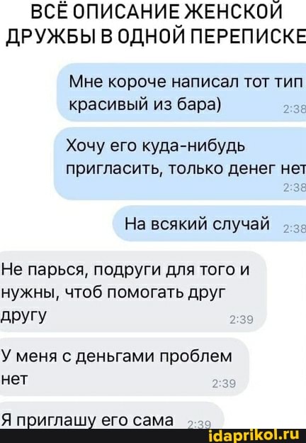 ВСЕ ОПИСАНИЕ ЖЕНСКОЙ ДРУЖБЫ В ОДНОЙ ПЕРЕПИСКЕ
Мне короче написал тот тип красивый из бара)
Хочу его куда-нибудь
пригласить, только денег нет
На всякий случай
Не парься, подруги для того и нужны, чтоб помогать друг другу
У меня с деньгами проблем нет
Я приглашу его сама