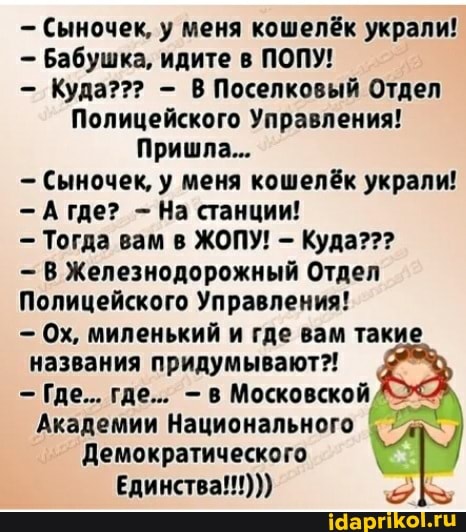 - Сыночек, у меня кошелёк украли!
Бабушка, идите в ПОПУ!
- Куда??? - В Поселковый Отдел
Полицейского Управления!
Пришла...
- Сыночек, у меня кошелёк украли!
Агде? - На станции!
- Тогда вам в ЖОПУ! - Куда???
В Железнодорожный Отдел
Полицейского Управления!
- Ох, миленький и где вам такие названия придумывают?!
Где... где... в Московской
Академии Национального
Демократического
Единства!!!)