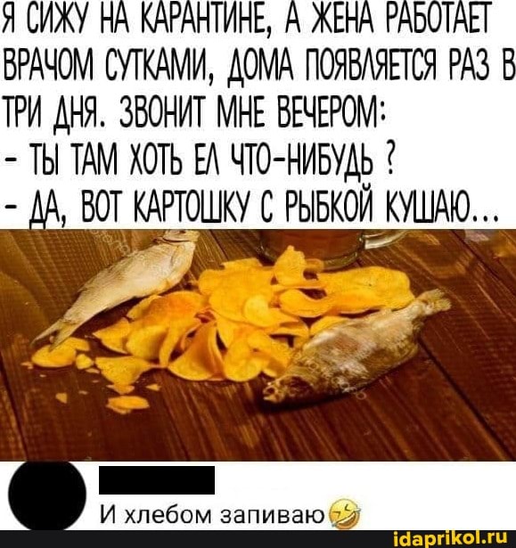 Я СИЖУ НА КАРАНТИНЕ, А ЖЕНА РАБОТАЕТ ВРАЧОМ СУТКАМИ, ДОМА ПОЯВЛЯЕТСЯ РАЗ В ТРИ ДНЯ. ЗВОНИТ МНЕ ВЕЧЕРОМ:
- ТЫ ТАМ ХОТЬ ЕЛ ЧТО-НИБУДЬ ВОТ КАРТОШКУ РЫБКОЙ КУШАХ...
И хлебом запиваю