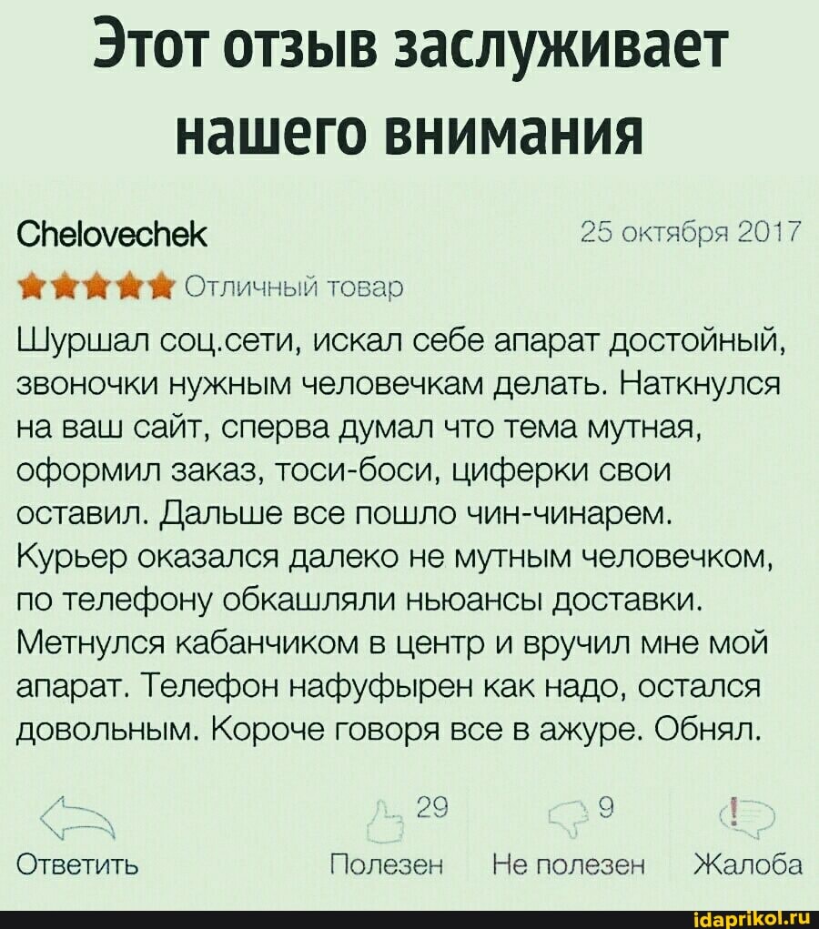 Этот отзыв заслуживает нашего внимания
Спеюуеспек 25 октября 2017
Отличный товар
Шуршал соц.сети, искал себе апарат достойный, звоночки нужным человечкам делать. Наткнулся на ваш сайт, сперва думал что тема мутная, оформил заказ, тоси-боси, циферки свои оставил. Дальше все пошло чин-чинарем.
Курьер оказался далеко не мутным человечком, по телефону обкашляли ньюансы доставки.
Метнулся кабанчиком в центр и вручил мне мой апарат. Телефон нафуфырен как надо, остался довольным. Короче говоря все в ажуре. Обнял.
29
Ответить Полезен Не полезен Жалоба