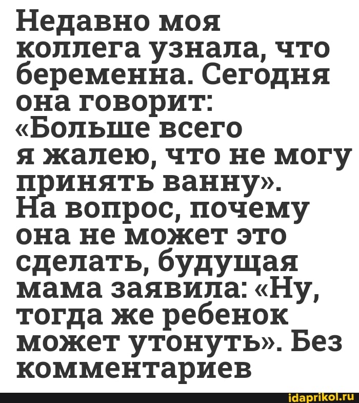 Недавно моя коллега узнала, что беременна. Сегодня она говорит:
"Больше всего
я жалею, что не могу принять ванну".
а вопрос, почему она не может это сделать, будущая мама заявила: "Ну, тогда же ребенок может утонуть". Без комментариев