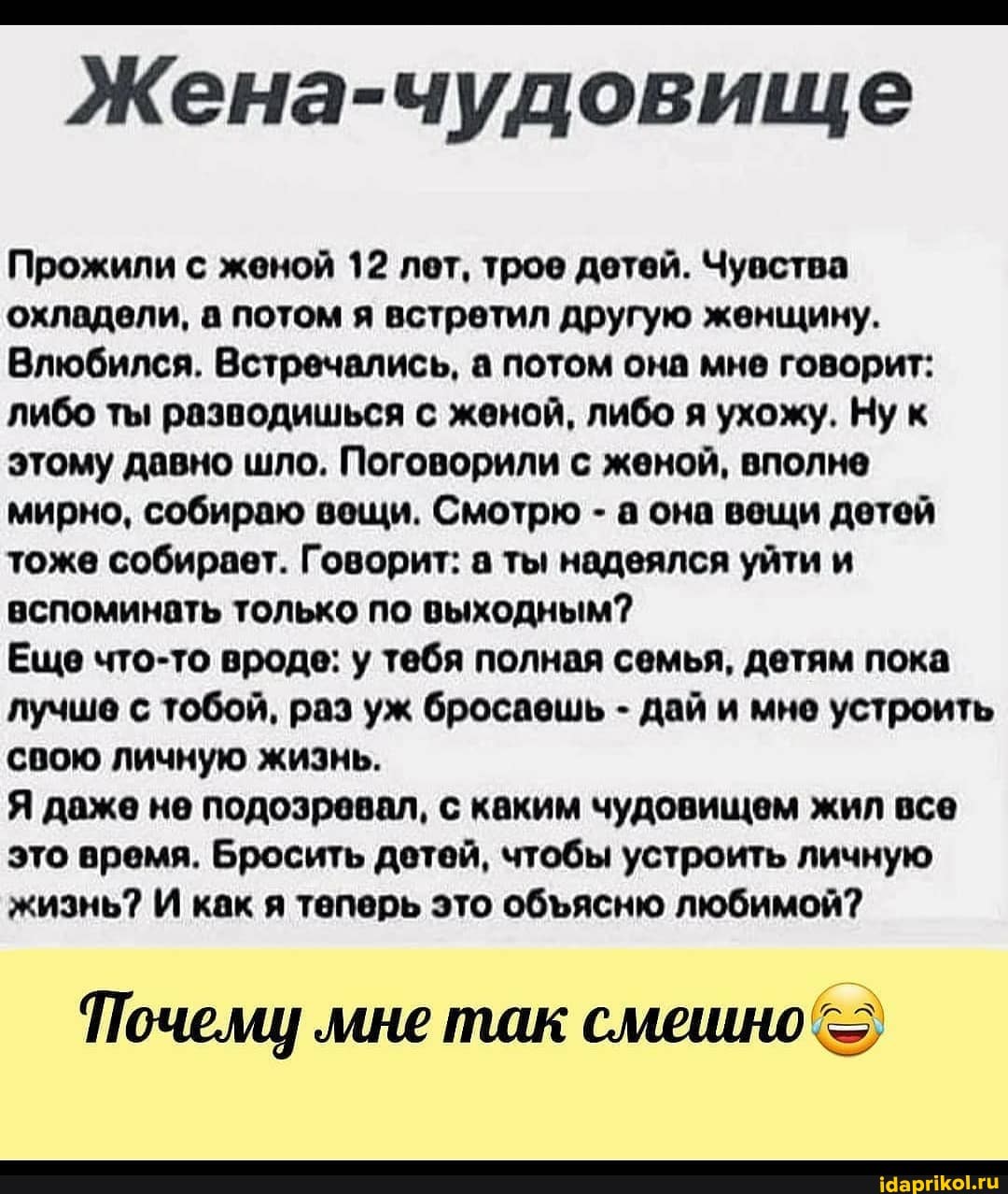 Жена-чудовище
Прожили с женой 12 лет, трое детей. Чувства охладели, а потом я встретил другую женщину.
Влюбился. Встречались, а потом она мне говорит: либо ты разводишься с женой, либо я ухожу. Ну к этому давно шло. Поговорили с женой, вполне мирно, собираю вещи. Смотрю - а она вещи детей тоже собирает. Говорит: а ты надеялся уйти и вспоминать только по выходным?
Еще что-то вроде: у тебя полная семья, детям пока лучше с тобой, раз уж бросаешь - дай и мне устроить свою личную жизнь.
Я даже не подозревал, с каким чудовищем жил все это время. Бросить детей, чтобы устроить личную жизнь? И как я теперь это обясню любимой?
Почему 'мне так смешно